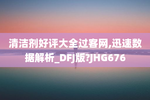 清洁剂好评大全过客网,迅速数据解析_DFJ版?JHG676