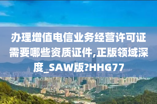 办理增值电信业务经营许可证需要哪些资质证件,正版领域深度_SAW版?HHG77