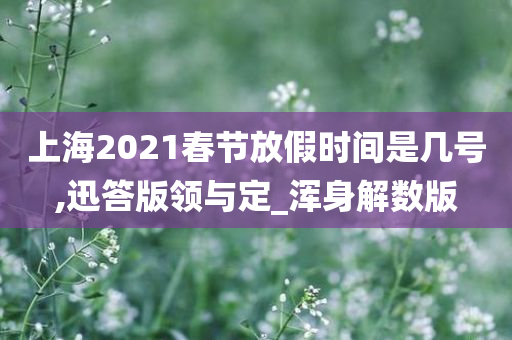 上海2021春节放假时间是几号,迅答版领与定_浑身解数版