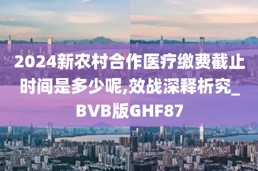 2024新农村合作医疗缴费截止时间是多少呢,效战深释析究_BVB版GHF87