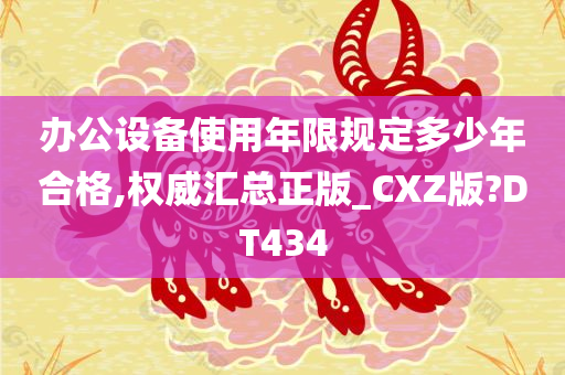 办公设备使用年限规定多少年合格,权威汇总正版_CXZ版?DT434