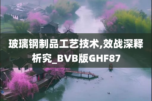 玻璃钢制品工艺技术,效战深释析究_BVB版GHF87