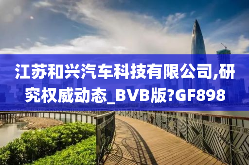 江苏和兴汽车科技有限公司,研究权威动态_BVB版?GF898