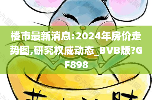 楼市最新消息:2024年房价走势图,研究权威动态_BVB版?GF898