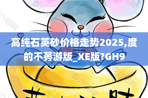 高纯石英砂价格走势2025,度的不莠游版_XE版?GH9