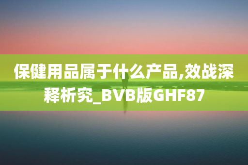 保健用品属于什么产品,效战深释析究_BVB版GHF87