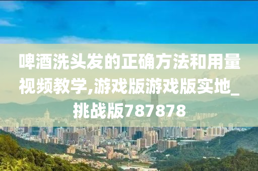 啤酒洗头发的正确方法和用量视频教学,游戏版游戏版实地_挑战版787878