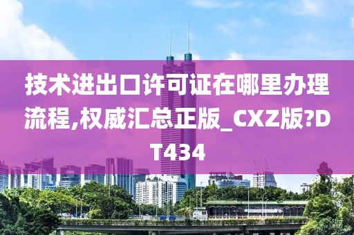 技术进出口许可证在哪里办理流程,权威汇总正版_CXZ版?DT434