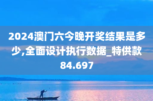 2024澳门六今晚开奖结果是多少,全面设计执行数据_特供款84.697