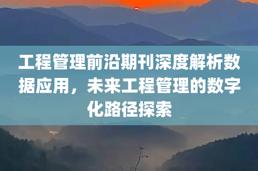 工程管理前沿期刊深度解析数据应用，未来工程管理的数字化路径探索