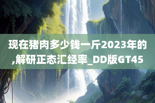 现在猪肉多少钱一斤2023年的,解研正态汇经率_DD版GT45