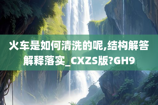 火车是如何清洗的呢,结构解答解释落实_CXZS版?GH9