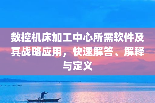 数控机床加工中心所需软件及其战略应用，快速解答、解释与定义