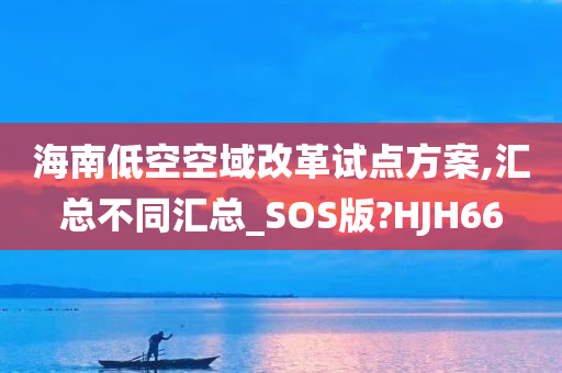 海南低空空域改革试点方案,汇总不同汇总_SOS版?HJH66