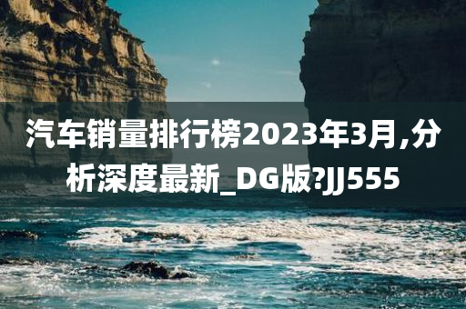 汽车销量排行榜2023年3月,分析深度最新_DG版?JJ555