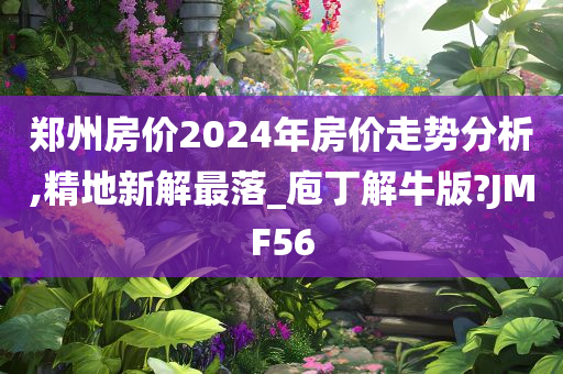 郑州房价2024年房价走势分析,精地新解最落_庖丁解牛版?JMF56