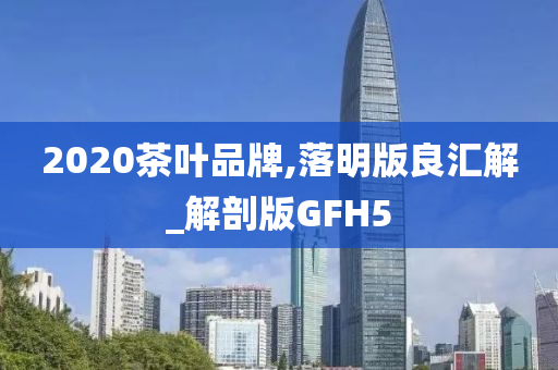 2020茶叶品牌,落明版良汇解_解剖版GFH5