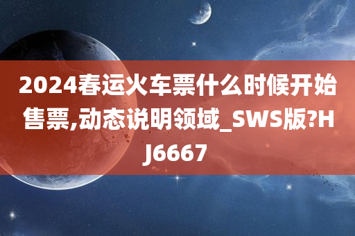 2024春运火车票什么时候开始售票,动态说明领域_SWS版?HJ6667