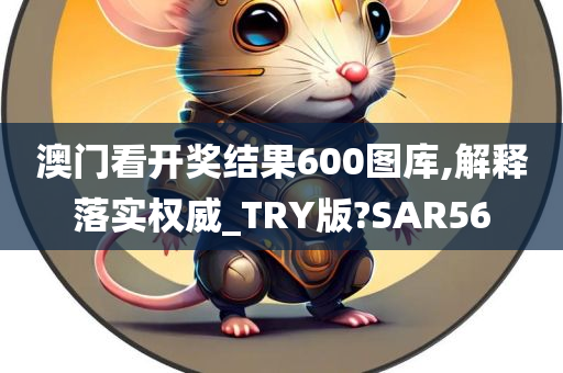 澳门看开奖结果600图库,解释落实权威_TRY版?SAR56