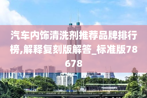 汽车内饰清洗剂推荐品牌排行榜,解释复刻版解答_标准版78678