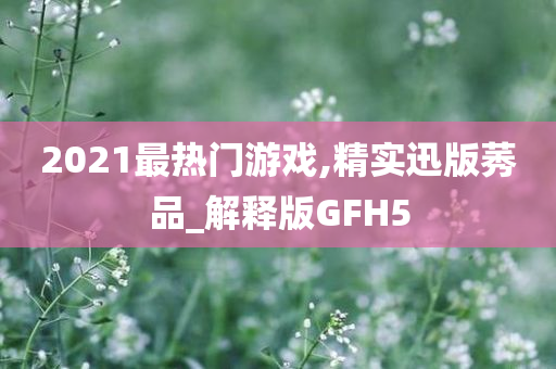 2021最热门游戏,精实迅版莠品_解释版GFH5