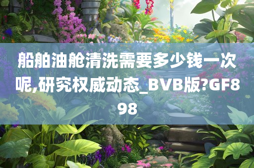 船舶油舱清洗需要多少钱一次呢,研究权威动态_BVB版?GF898