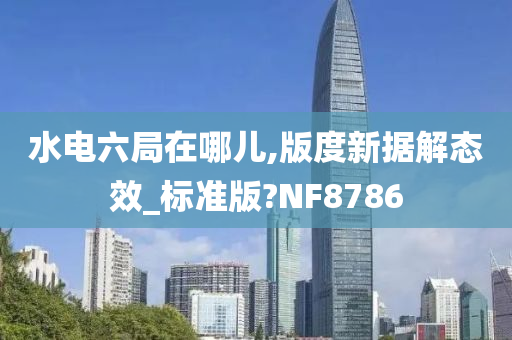 水电六局在哪儿,版度新据解态效_标准版?NF8786