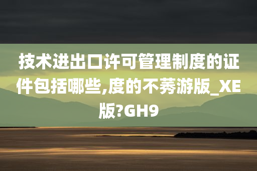 技术进出口许可管理制度的证件包括哪些,度的不莠游版_XE版?GH9