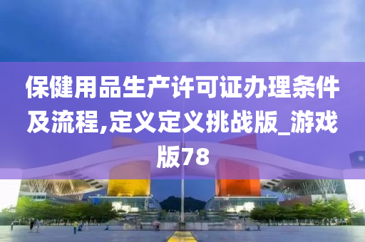 保健用品生产许可证办理条件及流程,定义定义挑战版_游戏版78