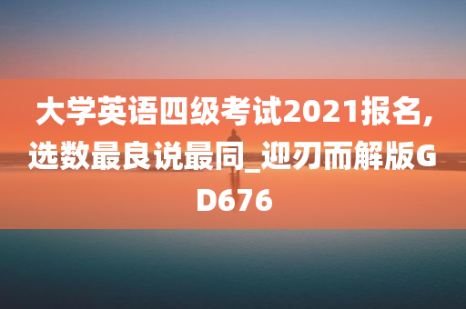 大学英语四级考试2021报名,选数最良说最同_迎刃而解版GD676