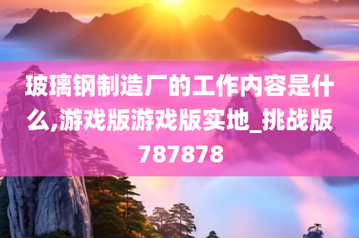 玻璃钢制造厂的工作内容是什么,游戏版游戏版实地_挑战版787878