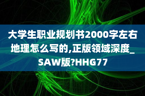 大学生职业规划书2000字左右地理怎么写的,正版领域深度_SAW版?HHG77