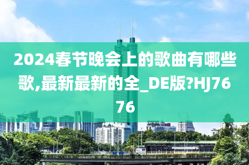 2024春节晚会上的歌曲有哪些歌,最新最新的全_DE版?HJ7676