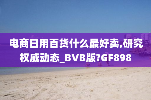 电商日用百货什么最好卖,研究权威动态_BVB版?GF898