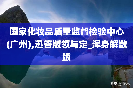 国家化妆品质量监督检验中心(广州),迅答版领与定_浑身解数版