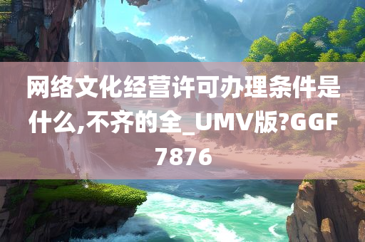 网络文化经营许可办理条件是什么,不齐的全_UMV版?GGF7876