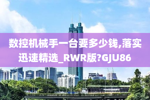 数控机械手一台要多少钱,落实迅速精选_RWR版?GJU86