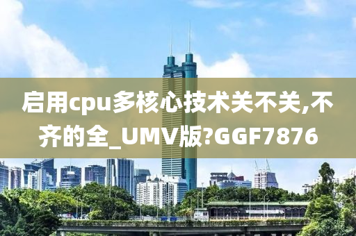 启用cpu多核心技术关不关,不齐的全_UMV版?GGF7876