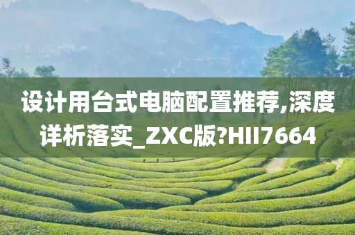 设计用台式电脑配置推荐,深度详析落实_ZXC版?HII7664