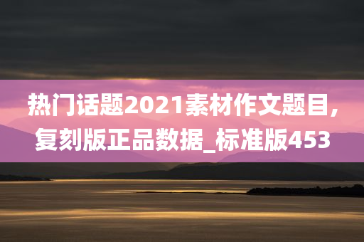 热门话题2021素材作文题目,复刻版正品数据_标准版453