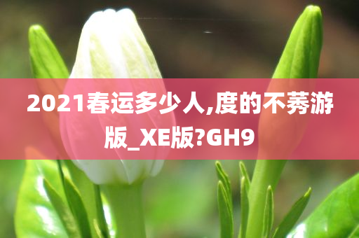 2021春运多少人,度的不莠游版_XE版?GH9