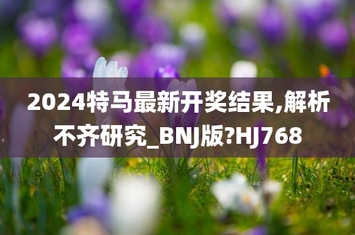 2024特马最新开奖结果,解析不齐研究_BNJ版?HJ768