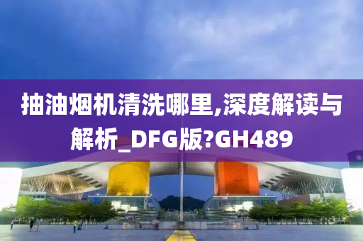 抽油烟机清洗哪里,深度解读与解析_DFG版?GH489