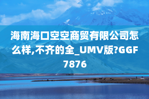 海南海口空空商贸有限公司怎么样,不齐的全_UMV版?GGF7876