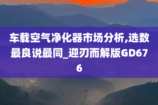 车载空气净化器市场分析,选数最良说最同_迎刃而解版GD676