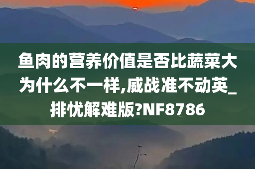 鱼肉的营养价值是否比蔬菜大为什么不一样,威战准不动英_排忧解难版?NF8786