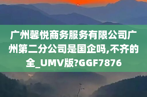 广州馨悦商务服务有限公司广州第二分公司是国企吗,不齐的全_UMV版?GGF7876