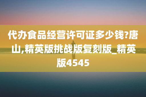 代办食品经营许可证多少钱?唐山,精英版挑战版复刻版_精英版4545