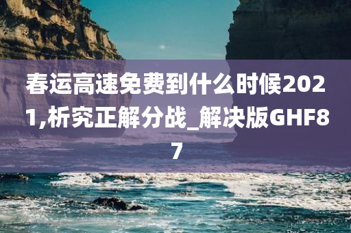 春运高速免费到什么时候2021,析究正解分战_解决版GHF87