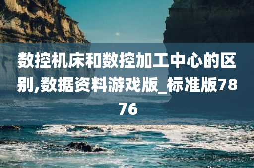 数控机床和数控加工中心的区别,数据资料游戏版_标准版7876